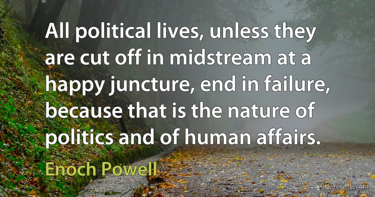 All political lives, unless they are cut off in midstream at a happy juncture, end in failure, because that is the nature of politics and of human affairs. (Enoch Powell)