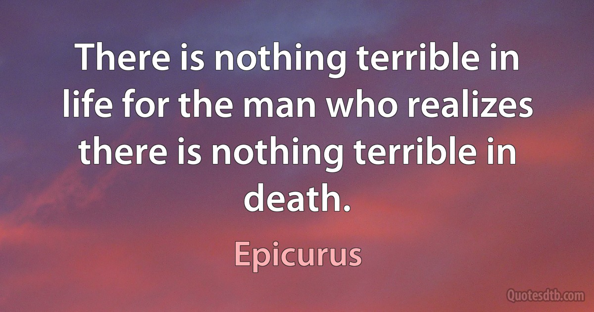 There is nothing terrible in life for the man who realizes there is nothing terrible in death. (Epicurus)