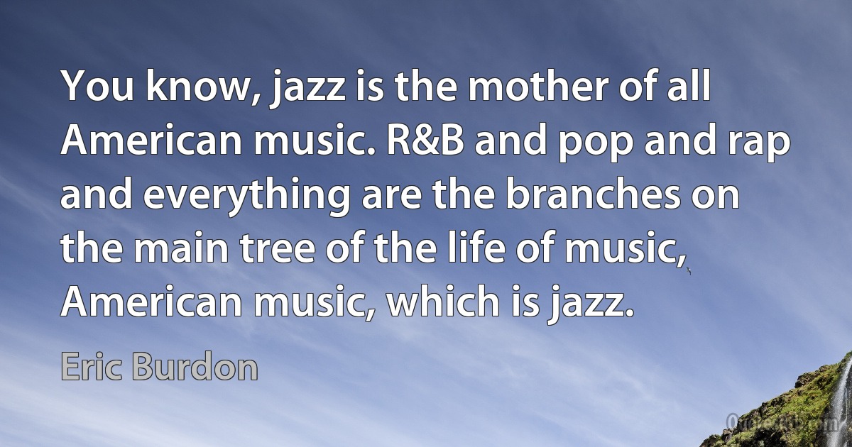 You know, jazz is the mother of all American music. R&B and pop and rap and everything are the branches on the main tree of the life of music, American music, which is jazz. (Eric Burdon)