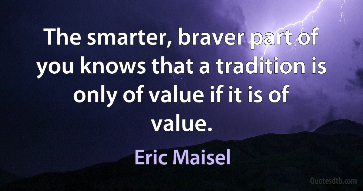 The smarter, braver part of you knows that a tradition is only of value if it is of value. (Eric Maisel)