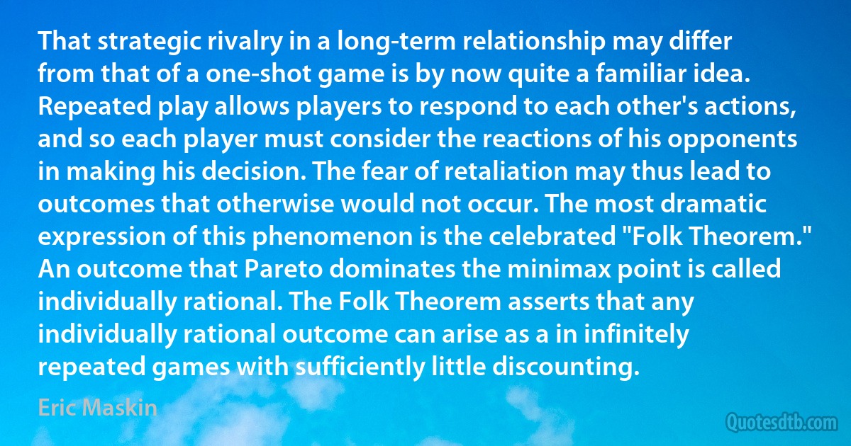 That strategic rivalry in a long-term relationship may differ from that of a one-shot game is by now quite a familiar idea. Repeated play allows players to respond to each other's actions, and so each player must consider the reactions of his opponents in making his decision. The fear of retaliation may thus lead to outcomes that otherwise would not occur. The most dramatic expression of this phenomenon is the celebrated "Folk Theorem." An outcome that Pareto dominates the minimax point is called individually rational. The Folk Theorem asserts that any individually rational outcome can arise as a in infinitely repeated games with sufficiently little discounting. (Eric Maskin)