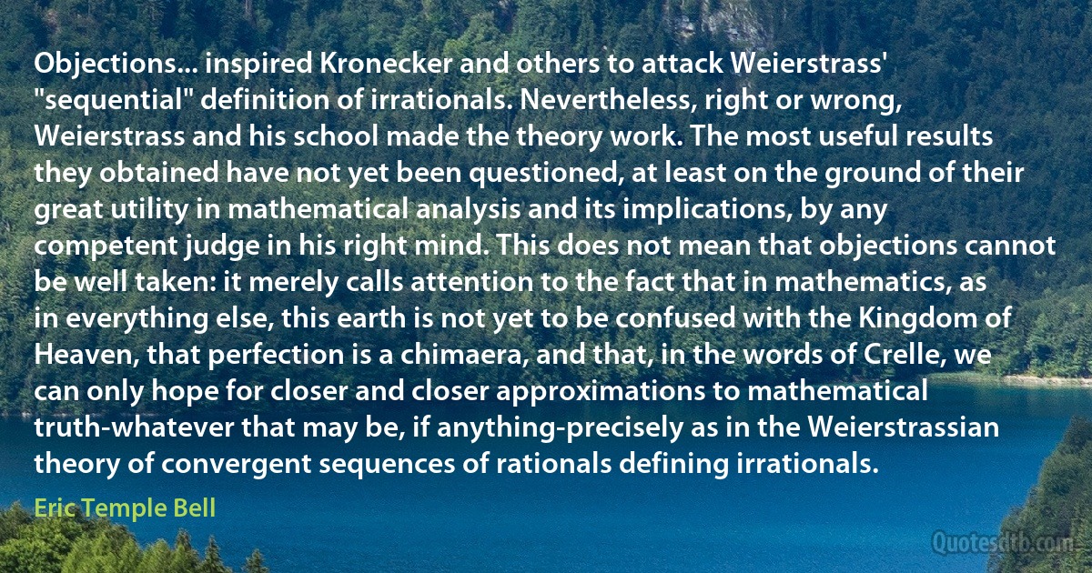 Objections... inspired Kronecker and others to attack Weierstrass' "sequential" definition of irrationals. Nevertheless, right or wrong, Weierstrass and his school made the theory work. The most useful results they obtained have not yet been questioned, at least on the ground of their great utility in mathematical analysis and its implications, by any competent judge in his right mind. This does not mean that objections cannot be well taken: it merely calls attention to the fact that in mathematics, as in everything else, this earth is not yet to be confused with the Kingdom of Heaven, that perfection is a chimaera, and that, in the words of Crelle, we can only hope for closer and closer approximations to mathematical truth-whatever that may be, if anything-precisely as in the Weierstrassian theory of convergent sequences of rationals defining irrationals. (Eric Temple Bell)