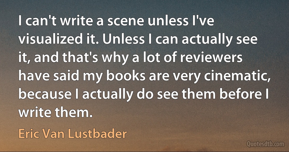 I can't write a scene unless I've visualized it. Unless I can actually see it, and that's why a lot of reviewers have said my books are very cinematic, because I actually do see them before I write them. (Eric Van Lustbader)