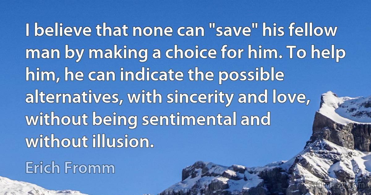 I believe that none can "save" his fellow man by making a choice for him. To help him, he can indicate the possible alternatives, with sincerity and love, without being sentimental and
without illusion. (Erich Fromm)