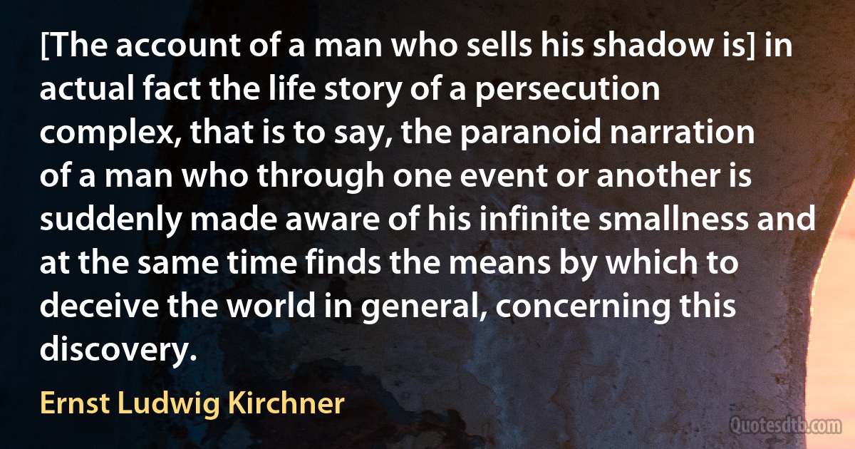 [The account of a man who sells his shadow is] in actual fact the life story of a persecution complex, that is to say, the paranoid narration of a man who through one event or another is suddenly made aware of his infinite smallness and at the same time finds the means by which to deceive the world in general, concerning this discovery. (Ernst Ludwig Kirchner)