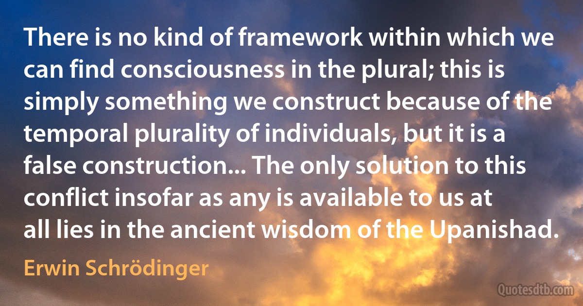 There is no kind of framework within which we can find consciousness in the plural; this is simply something we construct because of the temporal plurality of individuals, but it is a false construction... The only solution to this conflict insofar as any is available to us at all lies in the ancient wisdom of the Upanishad. (Erwin Schrödinger)