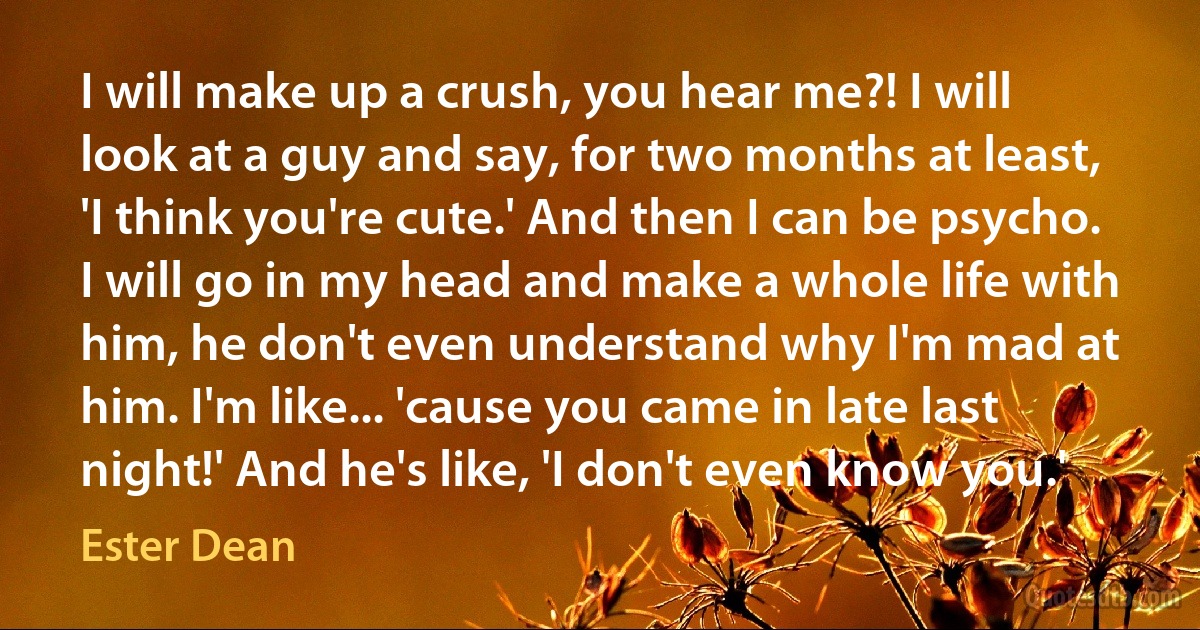 I will make up a crush, you hear me?! I will look at a guy and say, for two months at least, 'I think you're cute.' And then I can be psycho. I will go in my head and make a whole life with him, he don't even understand why I'm mad at him. I'm like... 'cause you came in late last night!' And he's like, 'I don't even know you.' (Ester Dean)