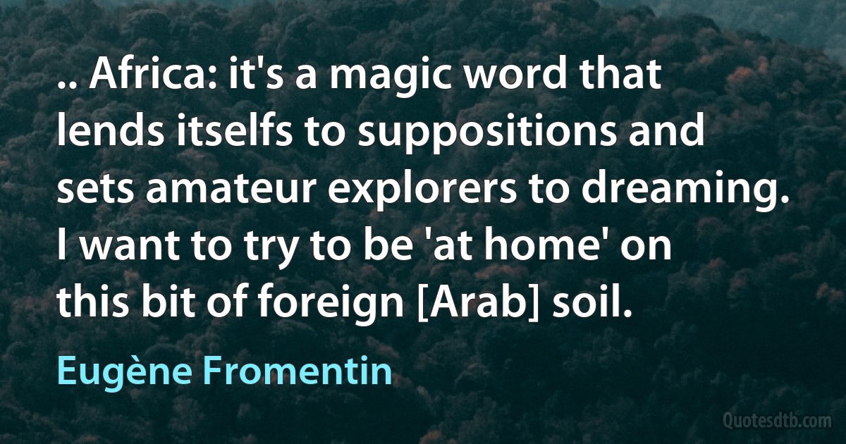 .. Africa: it's a magic word that lends itselfs to suppositions and sets amateur explorers to dreaming. I want to try to be 'at home' on this bit of foreign [Arab] soil. (Eugène Fromentin)