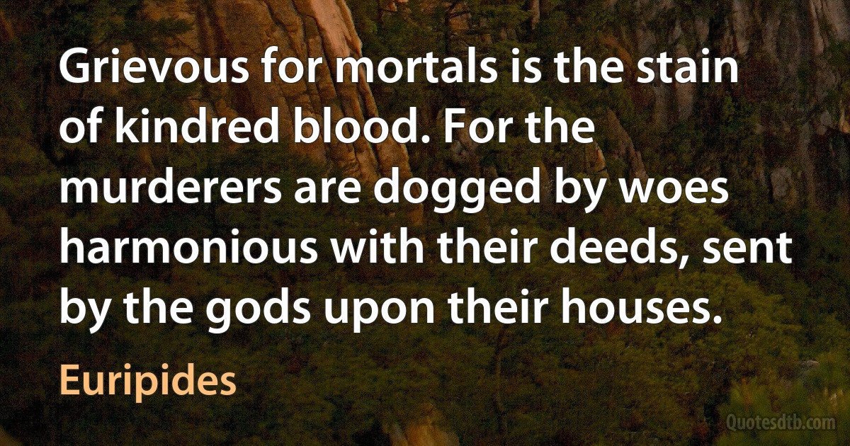 Grievous for mortals is the stain of kindred blood. For the murderers are dogged by woes harmonious with their deeds, sent by the gods upon their houses. (Euripides)