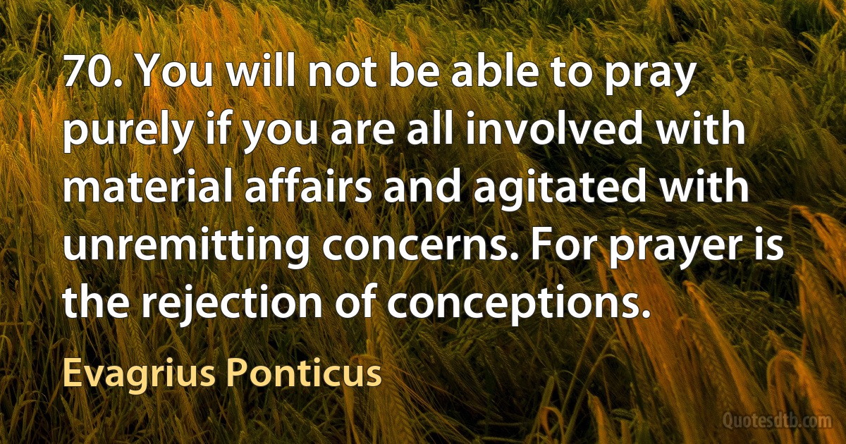 70. You will not be able to pray purely if you are all involved with material affairs and agitated with unremitting concerns. For prayer is the rejection of conceptions. (Evagrius Ponticus)