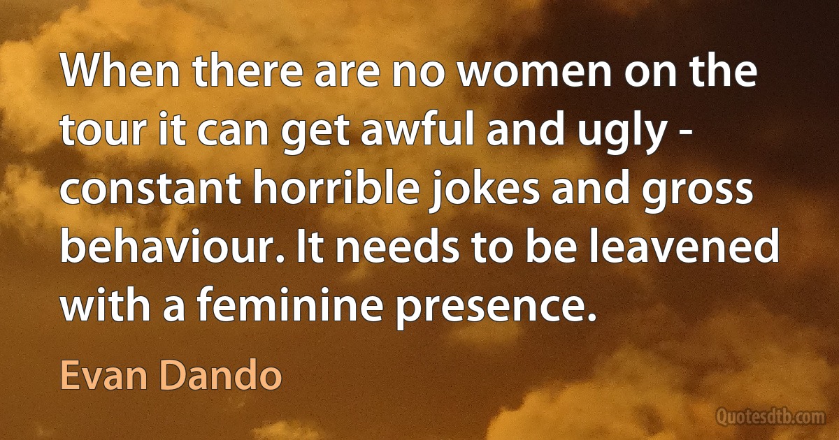 When there are no women on the tour it can get awful and ugly - constant horrible jokes and gross behaviour. It needs to be leavened with a feminine presence. (Evan Dando)