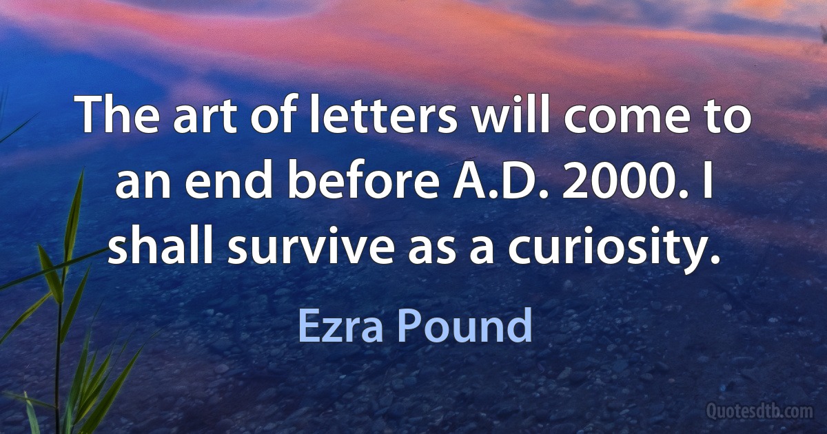 The art of letters will come to an end before A.D. 2000. I shall survive as a curiosity. (Ezra Pound)