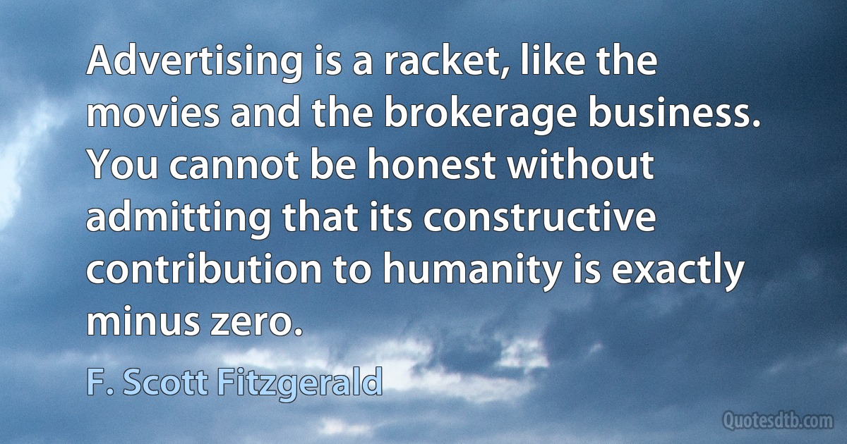 Advertising is a racket, like the movies and the brokerage business. You cannot be honest without admitting that its constructive contribution to humanity is exactly minus zero. (F. Scott Fitzgerald)