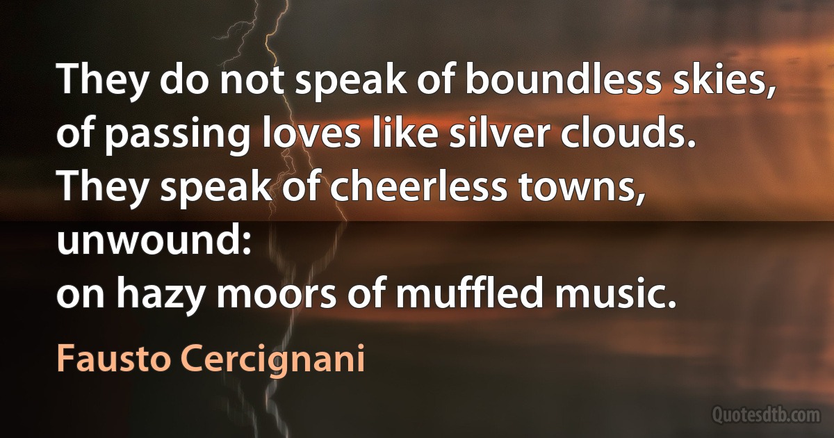 They do not speak of boundless skies,
of passing loves like silver clouds.
They speak of cheerless towns, unwound:
on hazy moors of muffled music. (Fausto Cercignani)