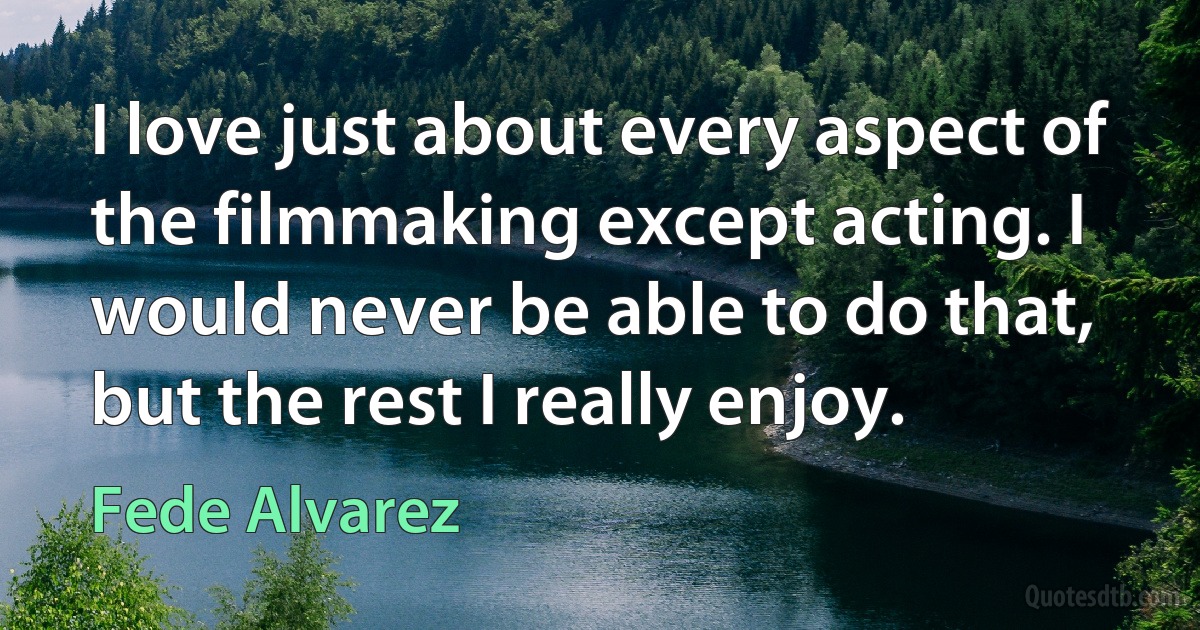 I love just about every aspect of the filmmaking except acting. I would never be able to do that, but the rest I really enjoy. (Fede Alvarez)