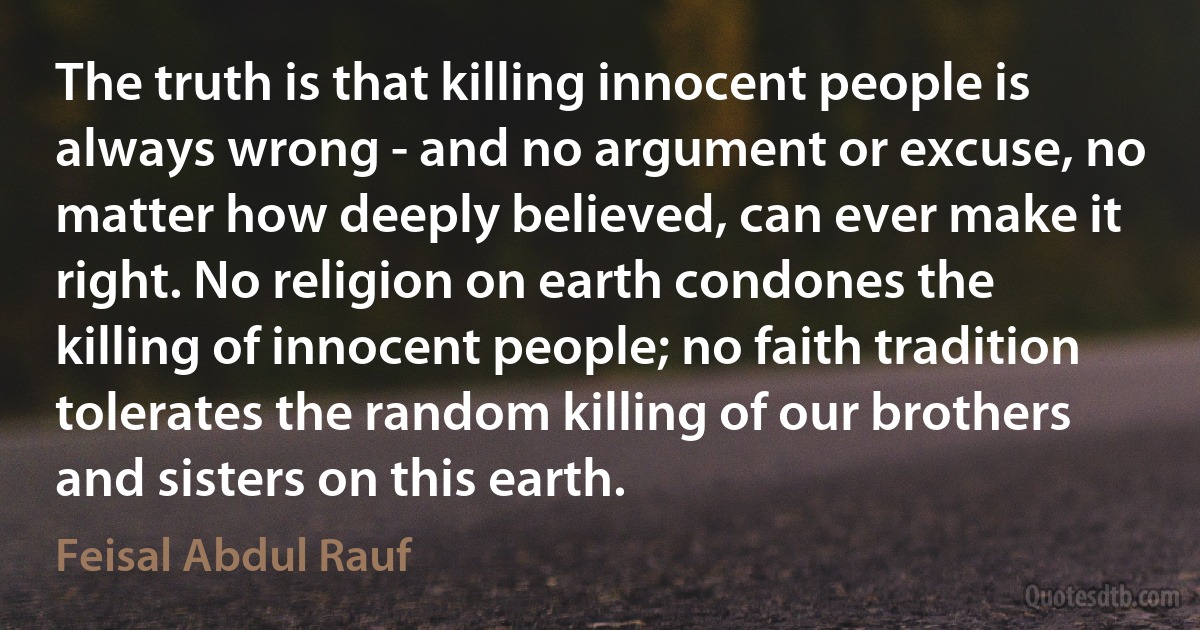 The truth is that killing innocent people is always wrong - and no argument or excuse, no matter how deeply believed, can ever make it right. No religion on earth condones the killing of innocent people; no faith tradition tolerates the random killing of our brothers and sisters on this earth. (Feisal Abdul Rauf)