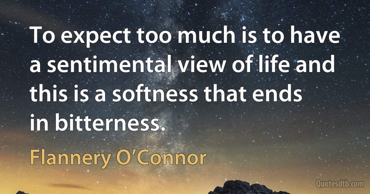 To expect too much is to have a sentimental view of life and this is a softness that ends in bitterness. (Flannery O’Connor)