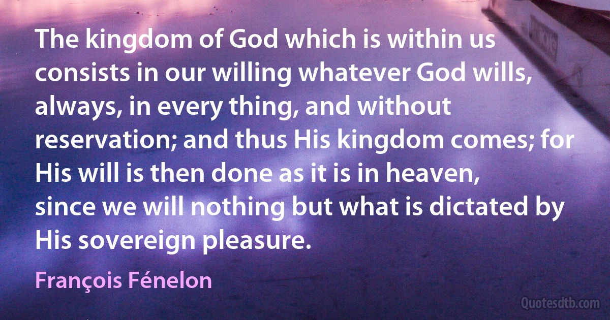 The kingdom of God which is within us consists in our willing whatever God wills, always, in every thing, and without reservation; and thus His kingdom comes; for His will is then done as it is in heaven, since we will nothing but what is dictated by His sovereign pleasure. (François Fénelon)