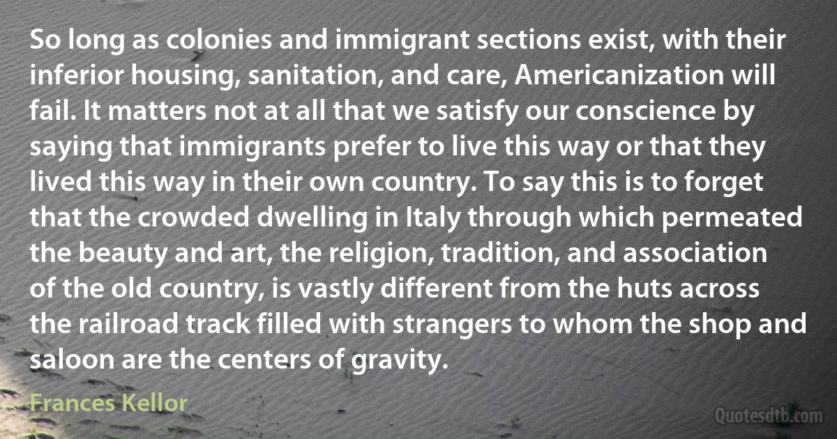 So long as colonies and immigrant sections exist, with their inferior housing, sanitation, and care, Americanization will fail. It matters not at all that we satisfy our conscience by saying that immigrants prefer to live this way or that they lived this way in their own country. To say this is to forget that the crowded dwelling in Italy through which permeated the beauty and art, the religion, tradition, and association of the old country, is vastly different from the huts across the railroad track filled with strangers to whom the shop and saloon are the centers of gravity. (Frances Kellor)