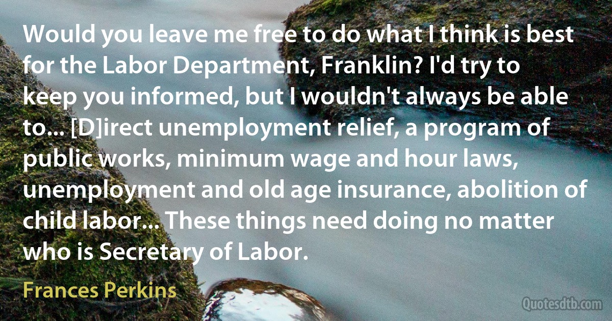 Would you leave me free to do what I think is best for the Labor Department, Franklin? I'd try to keep you informed, but I wouldn't always be able to... [D]irect unemployment relief, a program of public works, minimum wage and hour laws, unemployment and old age insurance, abolition of child labor... These things need doing no matter who is Secretary of Labor. (Frances Perkins)