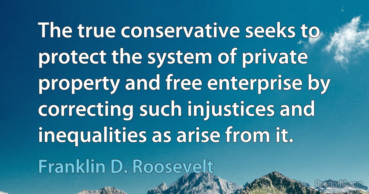 The true conservative seeks to protect the system of private property and free enterprise by correcting such injustices and inequalities as arise from it. (Franklin D. Roosevelt)