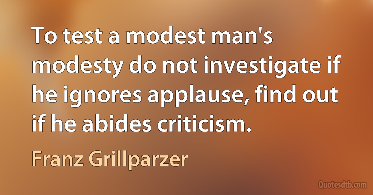 To test a modest man's modesty do not investigate if he ignores applause, find out if he abides criticism. (Franz Grillparzer)