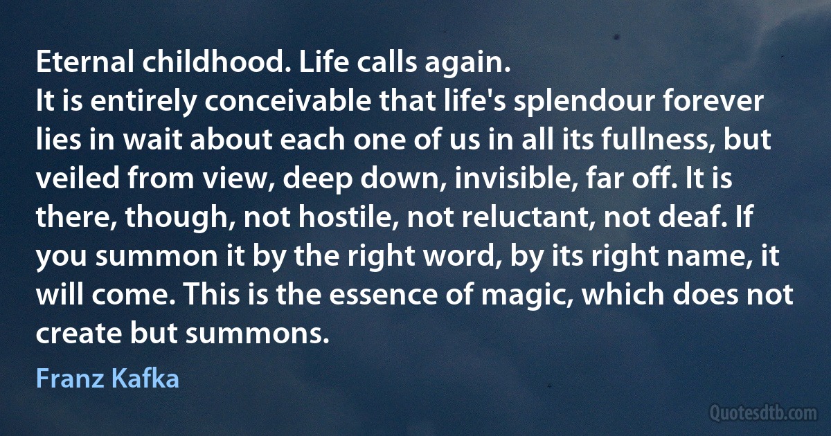 Eternal childhood. Life calls again.
It is entirely conceivable that life's splendour forever lies in wait about each one of us in all its fullness, but veiled from view, deep down, invisible, far off. It is there, though, not hostile, not reluctant, not deaf. If you summon it by the right word, by its right name, it will come. This is the essence of magic, which does not create but summons. (Franz Kafka)