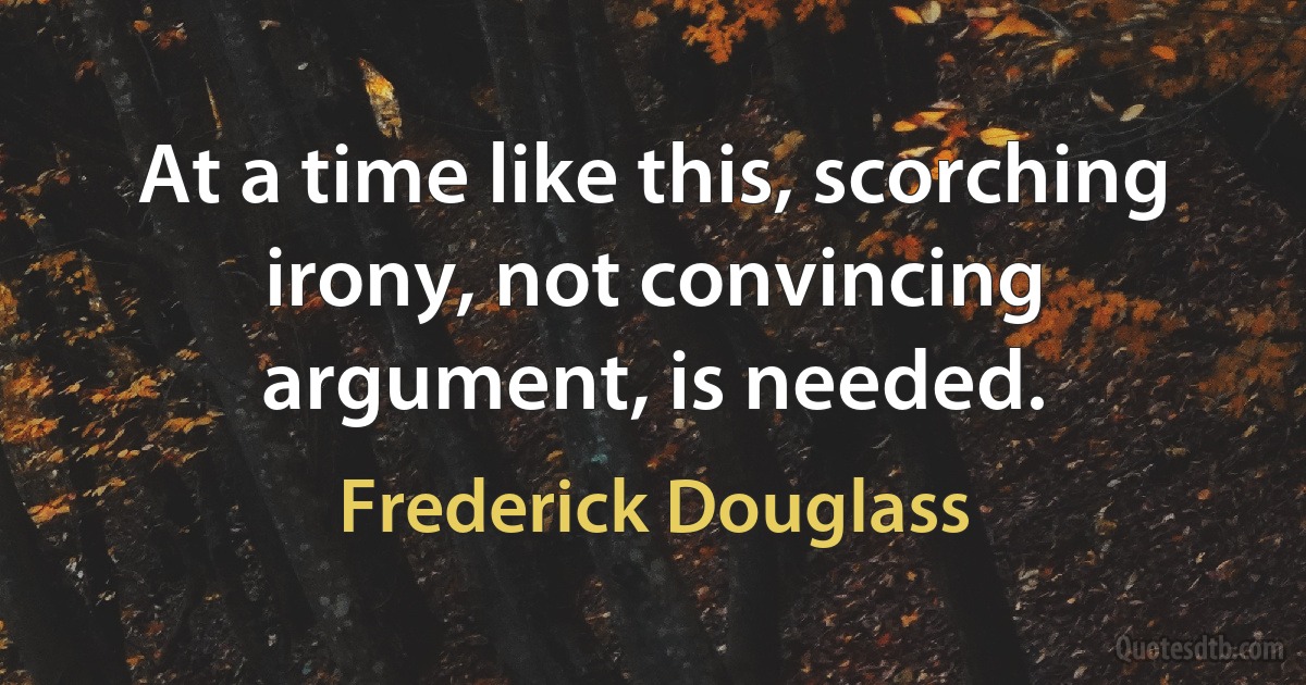 At a time like this, scorching irony, not convincing argument, is needed. (Frederick Douglass)