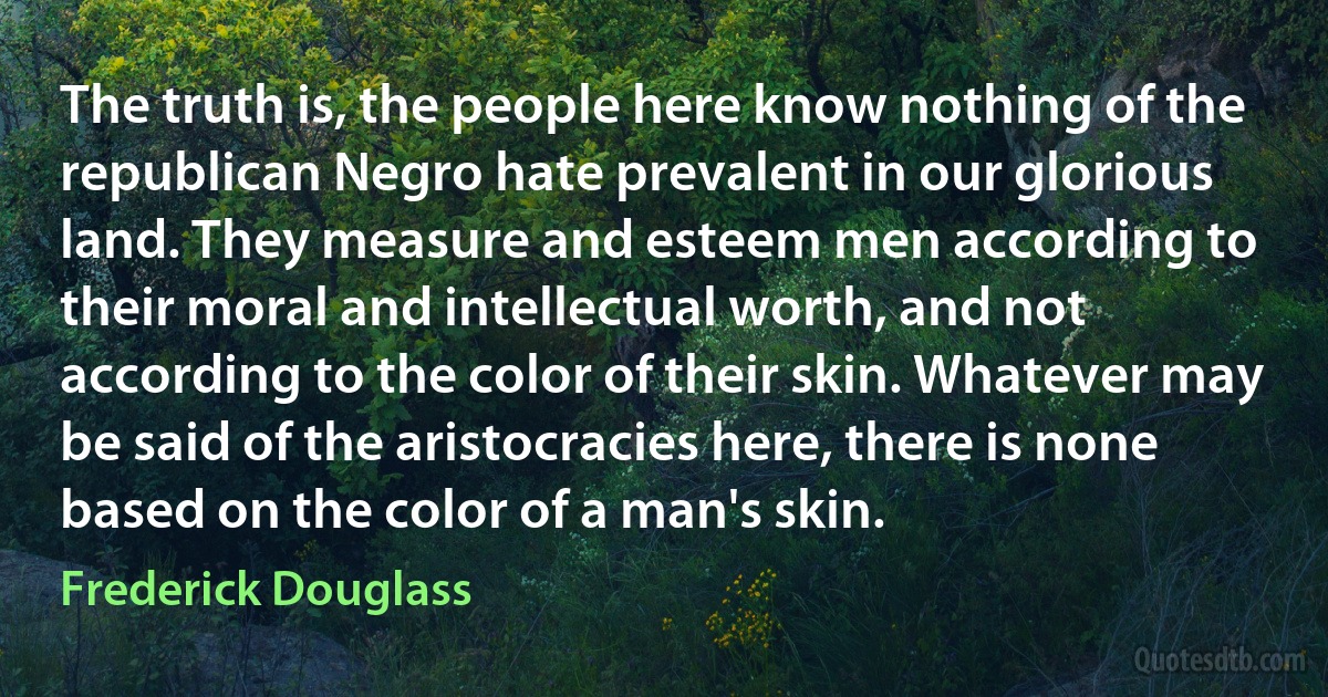 The truth is, the people here know nothing of the republican Negro hate prevalent in our glorious land. They measure and esteem men according to their moral and intellectual worth, and not according to the color of their skin. Whatever may be said of the aristocracies here, there is none based on the color of a man's skin. (Frederick Douglass)