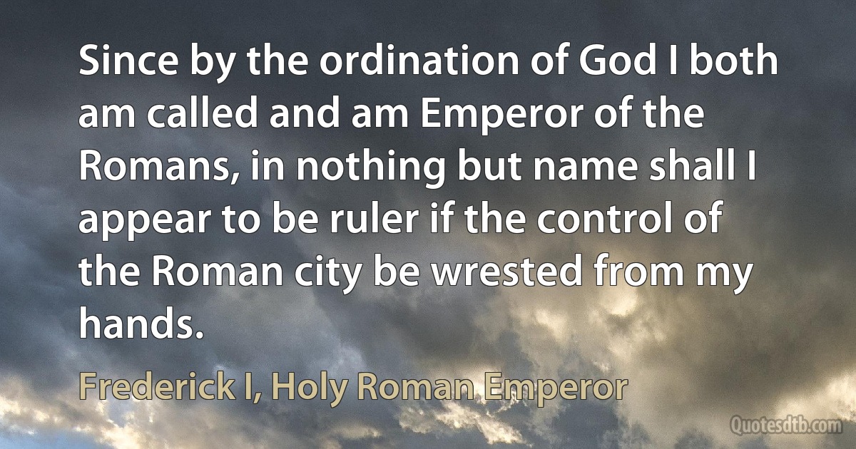 Since by the ordination of God I both am called and am Emperor of the Romans, in nothing but name shall I appear to be ruler if the control of the Roman city be wrested from my hands. (Frederick I, Holy Roman Emperor)