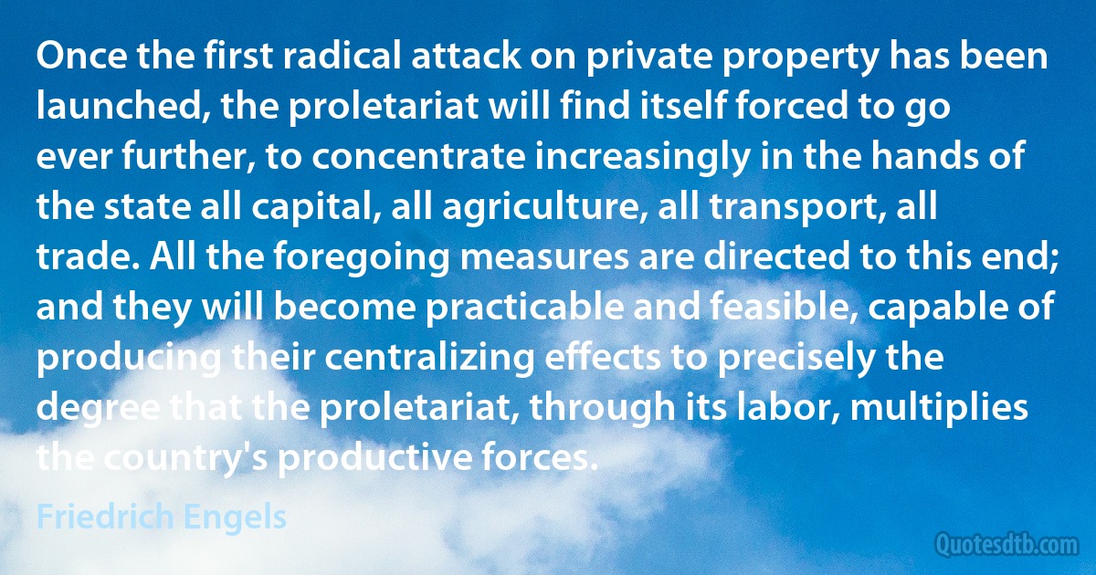 Once the first radical attack on private property has been launched, the proletariat will find itself forced to go ever further, to concentrate increasingly in the hands of the state all capital, all agriculture, all transport, all trade. All the foregoing measures are directed to this end; and they will become practicable and feasible, capable of producing their centralizing effects to precisely the degree that the proletariat, through its labor, multiplies the country's productive forces. (Friedrich Engels)