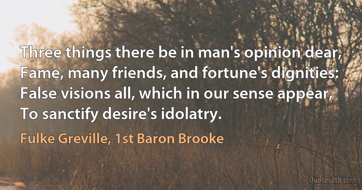 Three things there be in man's opinion dear,
Fame, many friends, and fortune's dignities:
False visions all, which in our sense appear,
To sanctify desire's idolatry. (Fulke Greville, 1st Baron Brooke)