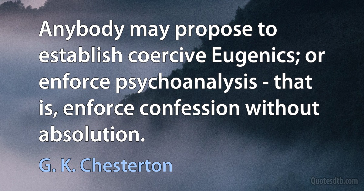 Anybody may propose to establish coercive Eugenics; or enforce psychoanalysis - that is, enforce confession without absolution. (G. K. Chesterton)