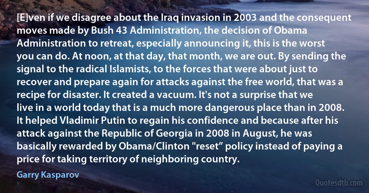 [E]ven if we disagree about the Iraq invasion in 2003 and the consequent moves made by Bush 43 Administration, the decision of Obama Administration to retreat, especially announcing it, this is the worst you can do. At noon, at that day, that month, we are out. By sending the signal to the radical Islamists, to the forces that were about just to recover and prepare again for attacks against the free world, that was a recipe for disaster. It created a vacuum. It's not a surprise that we live in a world today that is a much more dangerous place than in 2008. It helped Vladimir Putin to regain his confidence and because after his attack against the Republic of Georgia in 2008 in August, he was basically rewarded by Obama/Clinton "reset” policy instead of paying a price for taking territory of neighboring country. (Garry Kasparov)