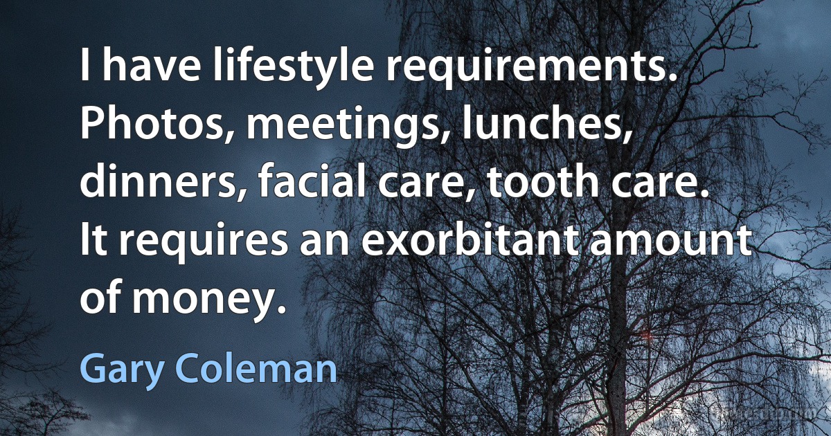 I have lifestyle requirements. Photos, meetings, lunches, dinners, facial care, tooth care. It requires an exorbitant amount of money. (Gary Coleman)