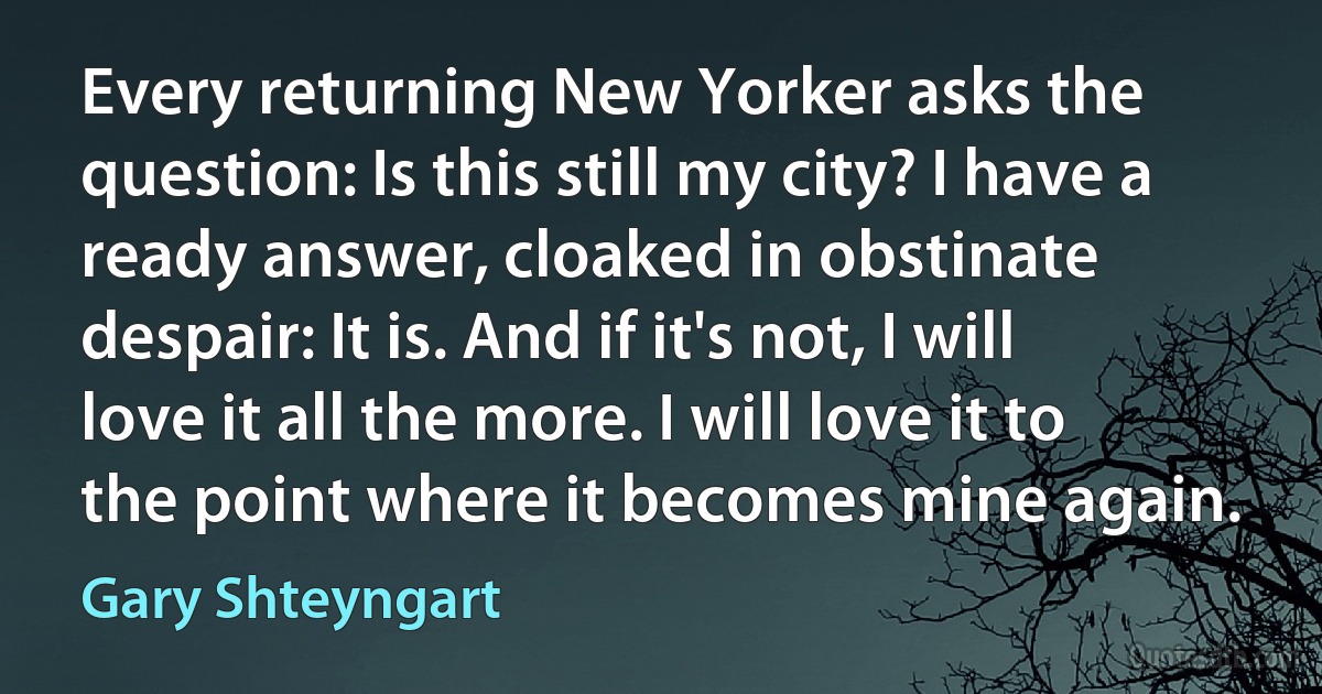 Every returning New Yorker asks the question: Is this still my city? I have a ready answer, cloaked in obstinate despair: It is. And if it's not, I will love it all the more. I will love it to the point where it becomes mine again. (Gary Shteyngart)