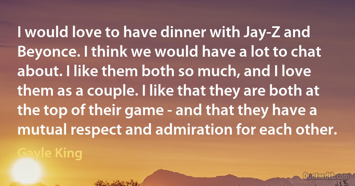 I would love to have dinner with Jay-Z and Beyonce. I think we would have a lot to chat about. I like them both so much, and I love them as a couple. I like that they are both at the top of their game - and that they have a mutual respect and admiration for each other. (Gayle King)