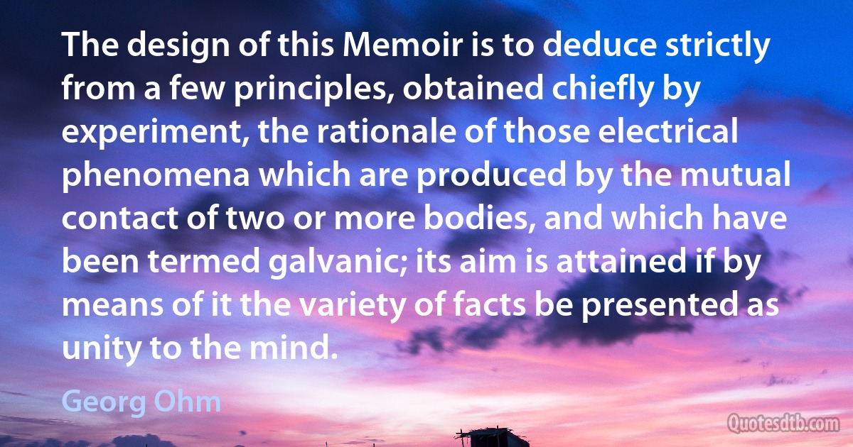 The design of this Memoir is to deduce strictly from a few principles, obtained chiefly by experiment, the rationale of those electrical phenomena which are produced by the mutual contact of two or more bodies, and which have been termed galvanic; its aim is attained if by means of it the variety of facts be presented as unity to the mind. (Georg Ohm)