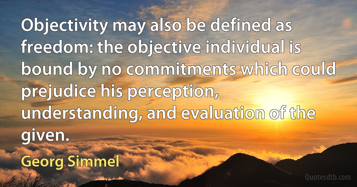 Objectivity may also be defined as freedom: the objective individual is bound by no commitments which could prejudice his perception, understanding, and evaluation of the given. (Georg Simmel)