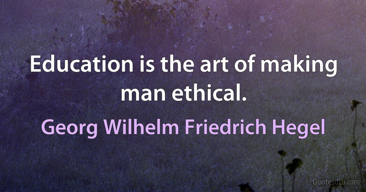 Education is the art of making man ethical. (Georg Wilhelm Friedrich Hegel)