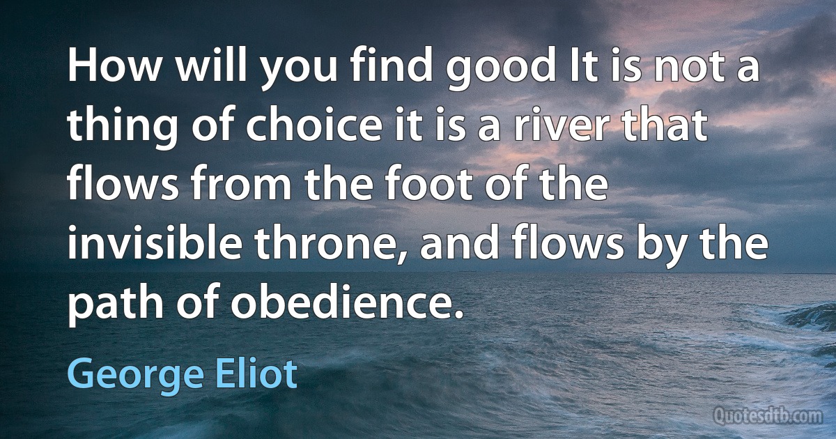 How will you find good It is not a thing of choice it is a river that flows from the foot of the invisible throne, and flows by the path of obedience. (George Eliot)