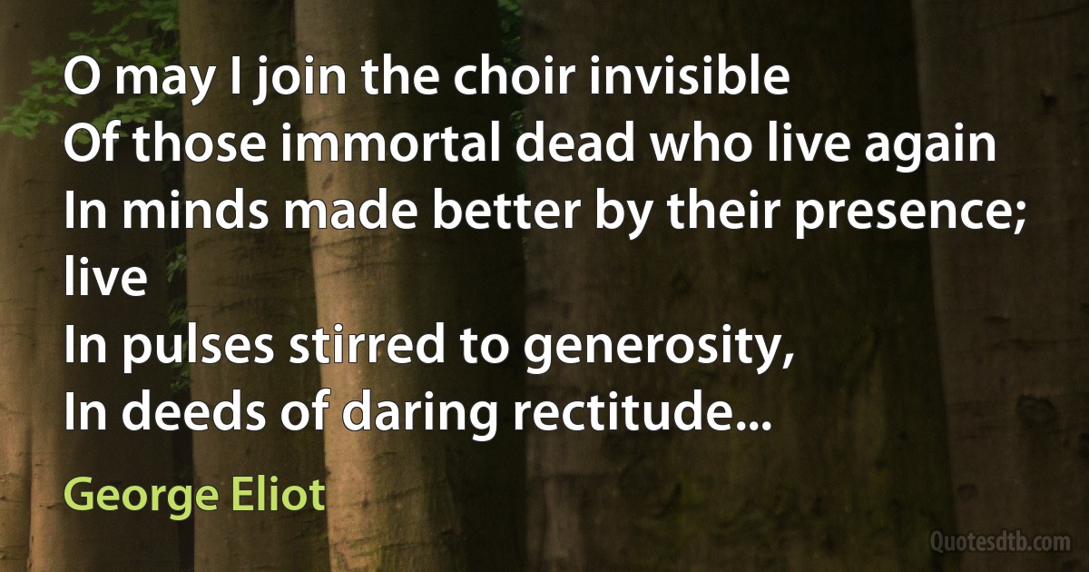 O may I join the choir invisible
Of those immortal dead who live again
In minds made better by their presence; live
In pulses stirred to generosity,
In deeds of daring rectitude... (George Eliot)