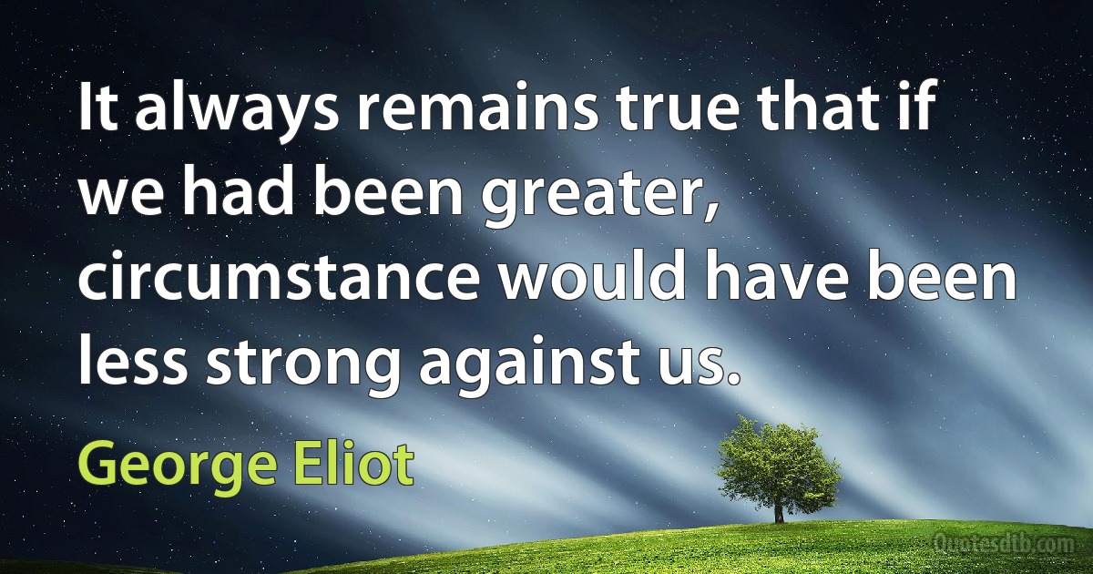 It always remains true that if we had been greater, circumstance would have been less strong against us. (George Eliot)