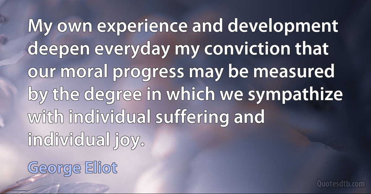 My own experience and development deepen everyday my conviction that our moral progress may be measured by the degree in which we sympathize with individual suffering and individual joy. (George Eliot)