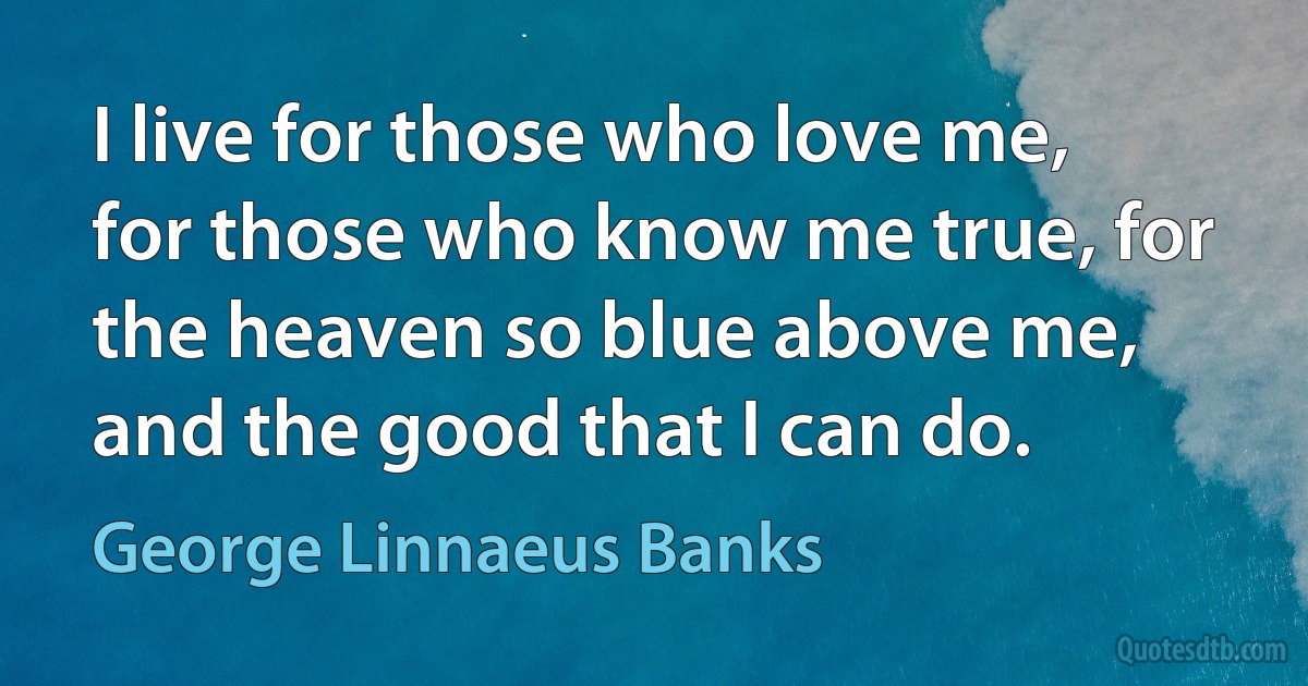 I live for those who love me, for those who know me true, for the heaven so blue above me, and the good that I can do. (George Linnaeus Banks)