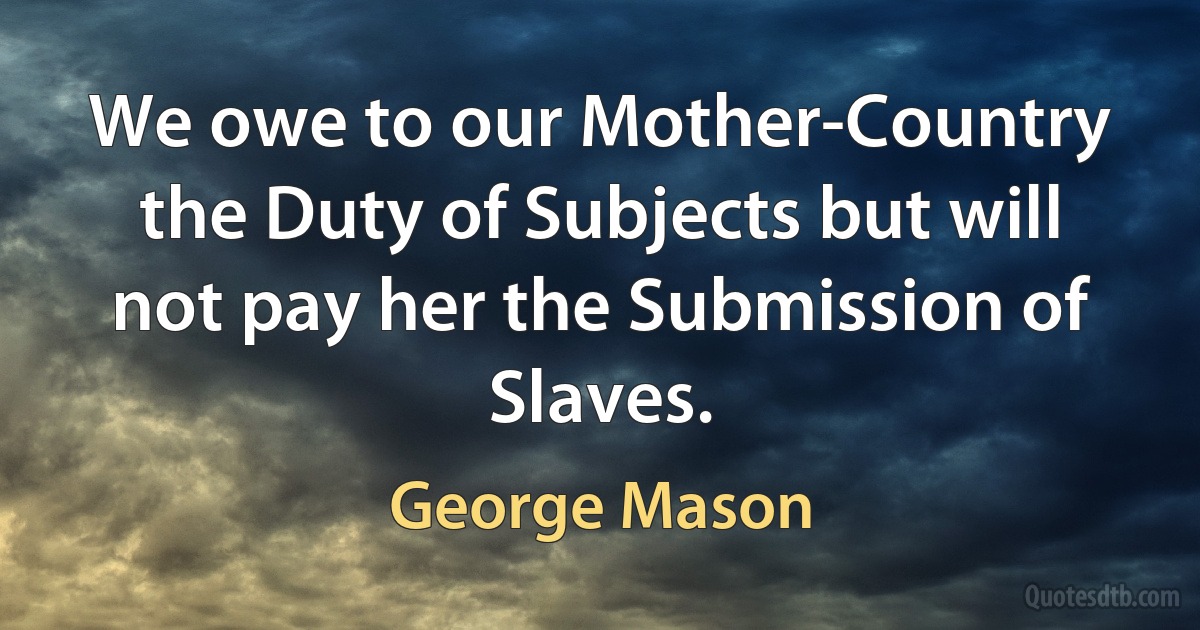 We owe to our Mother-Country the Duty of Subjects but will not pay her the Submission of Slaves. (George Mason)