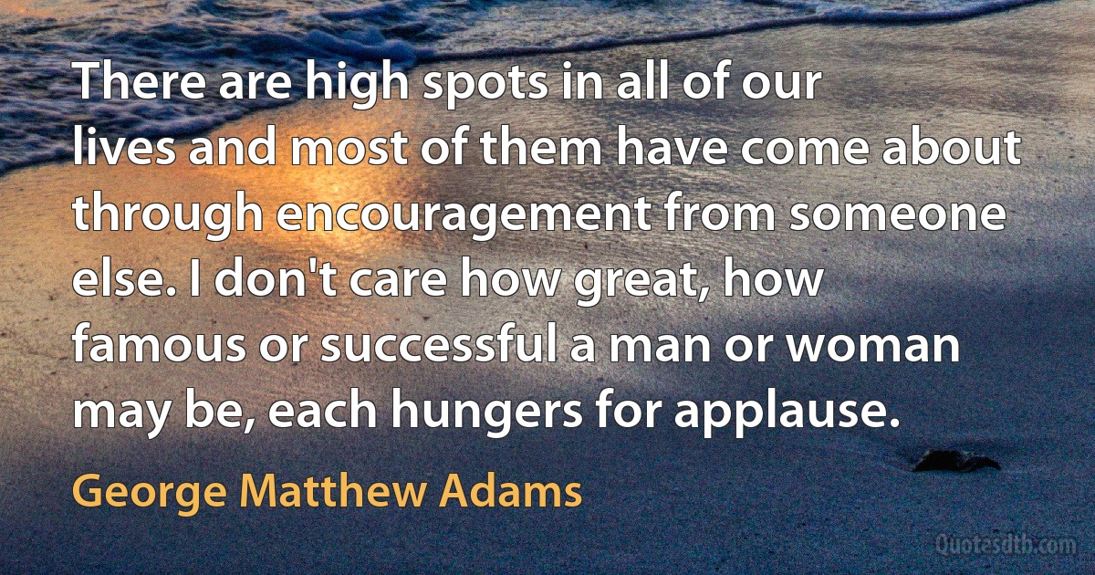 There are high spots in all of our lives and most of them have come about through encouragement from someone else. I don't care how great, how famous or successful a man or woman may be, each hungers for applause. (George Matthew Adams)