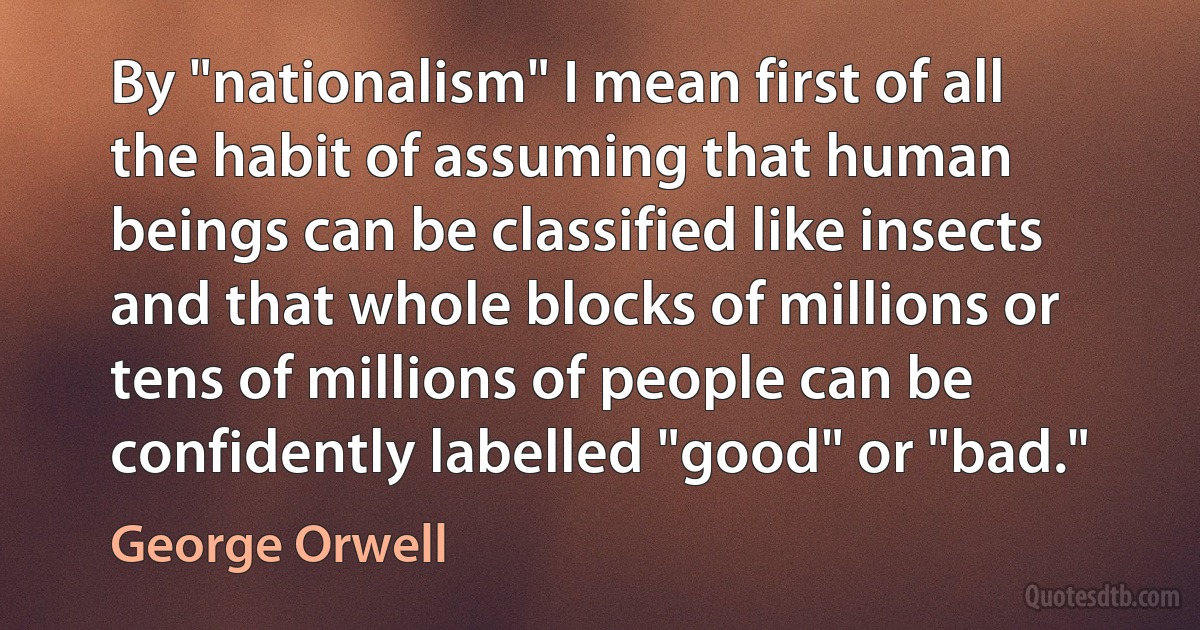 By "nationalism" I mean first of all the habit of assuming that human beings can be classified like insects and that whole blocks of millions or tens of millions of people can be confidently labelled "good" or "bad." (George Orwell)