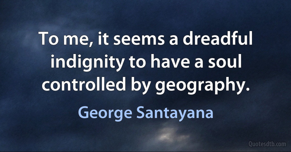 To me, it seems a dreadful indignity to have a soul controlled by geography. (George Santayana)