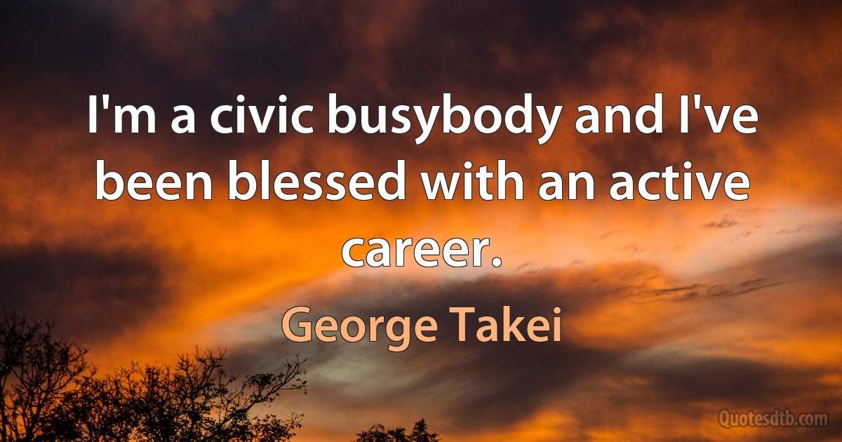 I'm a civic busybody and I've been blessed with an active career. (George Takei)